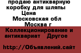 продаю антикварную коробку для шляпы. › Цена ­ 3 500 - Московская обл., Москва г. Коллекционирование и антиквариат » Другое   